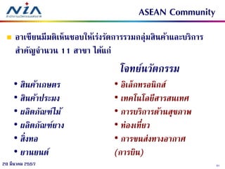 3120 มีนาคม 2557
ASEAN Community
 อาเซียนมีมติเห็นชอบให้เร่งรัดการรวมกลุ่มสินค้าและบริการ
สาคัญจานวน 11 สาขา ได้แก่
• สินค้าเกษตร
• สินค้าประมง
• ผลิตภัณฑ์ไม้
• ผลิตภัณฑ์ยาง
• สิ่งทอ
• ยานยนต์
• อิเล็กทรอนิกส์
• เทคโนโลยีสารสนเทศ
• การบริการด้านสุขภาพ
• ท่องเที่ยว
• การขนส่งทางอากาศ
(การบิน)
โจทย์นวัตกรรม
 