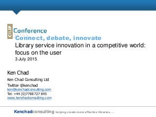 Kenchadconsulting helping create more effective libraries…..
Connect, debate, innovate
Library service innovation in a competitive world:
focus on the user
3 July 2015
Ken Chad
Ken Chad Consulting Ltd
Twitter @kenchad
ken@kenchadconsulting.com
Tel: +44 (0)7788 727 845
www.kenchadconsulting.com
 