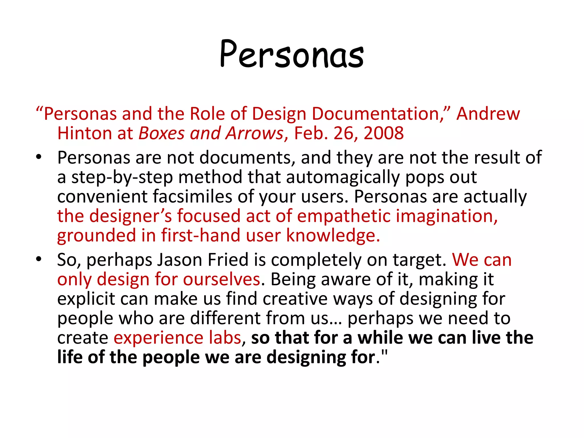 Personas“Personas and the Role of Design Documentation,” Andrew Hinton at Boxes and Arrows, Feb. 26, 2008Personas are not documents, and they are not the result of a step-by-step method that automagically pops out convenient facsimiles of your users. Personas are actually the designer’s focused act of empathetic imagination, grounded in first-hand user knowledge.So, perhaps Jason Fried is completely on target. We can only design for ourselves. Being aware of it, making it explicit can make us find creative ways of designing for people who are different from us… perhaps we need to create experience labs, so that for a while we can live the life of the people we are designing for."
