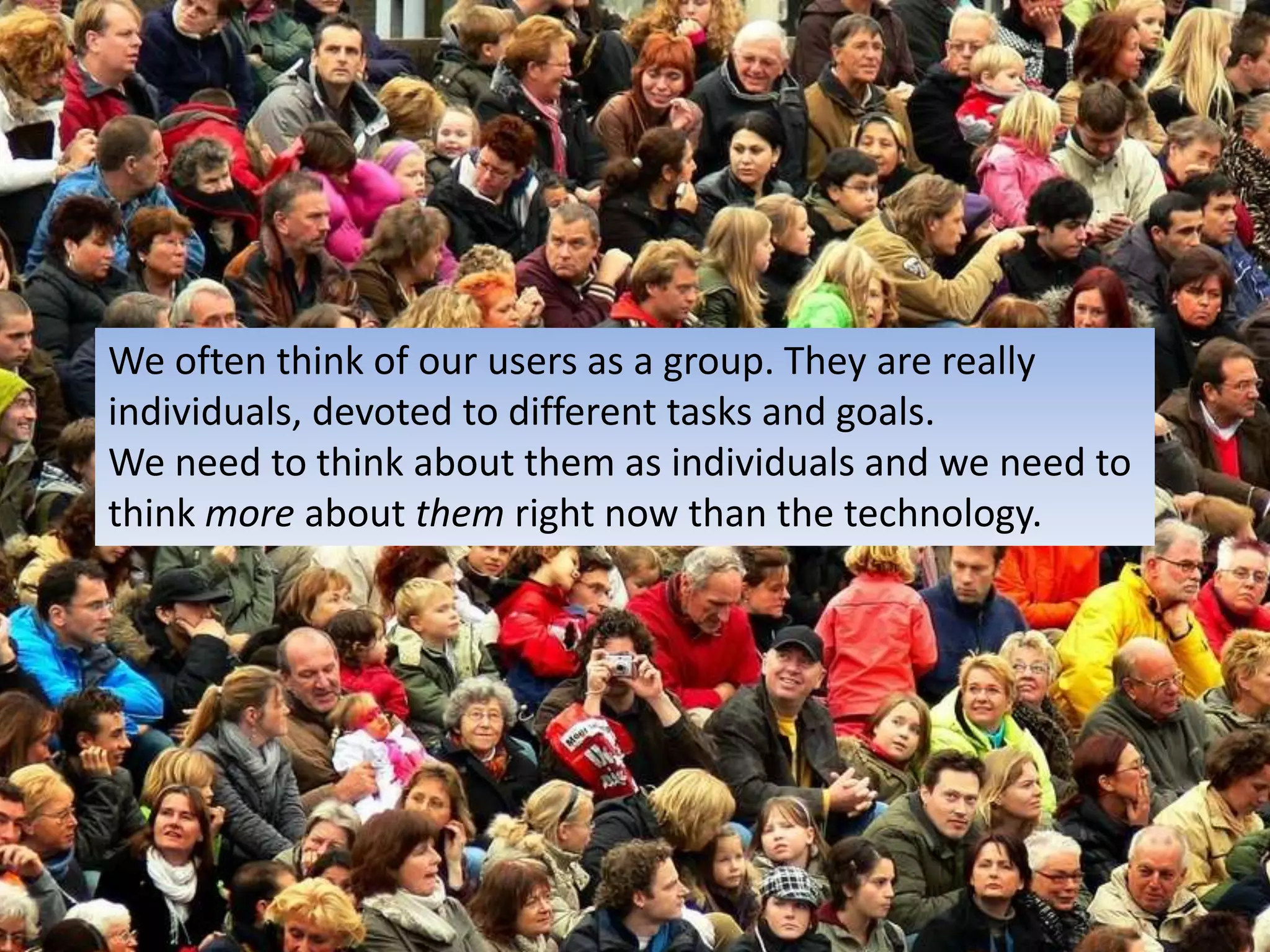 We often think of our users as a group. They are reallyindividuals, devoted to different tasks and goals.We need to think about them as individuals and we need tothink more about themright now than the technology.