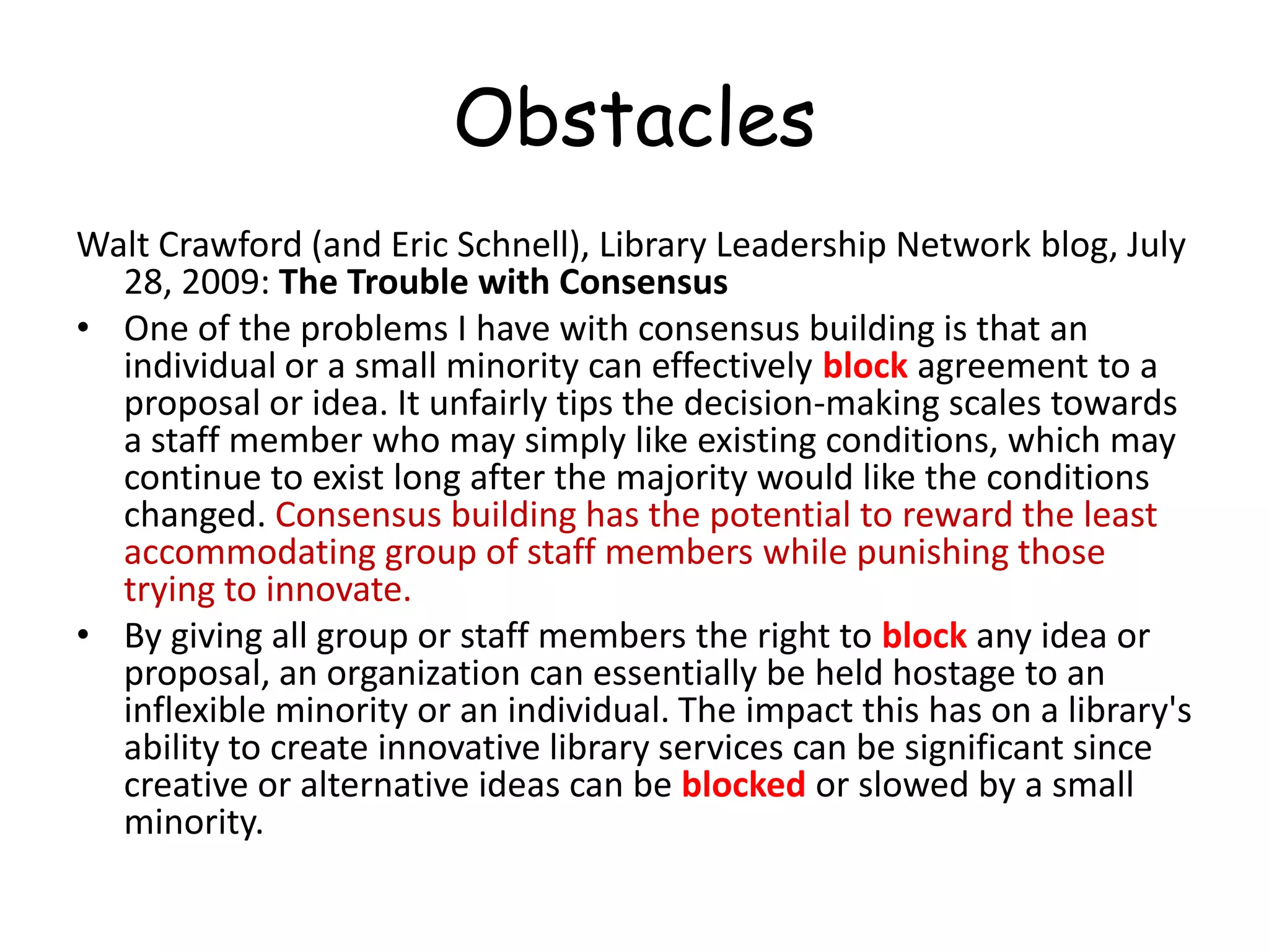 ObstaclesWalt Crawford (and Eric Schnell), Library Leadership Network blog, July 28, 2009: The Trouble with ConsensusOne of the problems I have with consensus building is that an individual or a small minority can effectively block agreement to a proposal or idea. It unfairly tips the decision-making scales towards a staff member who may simply like existing conditions, which may continue to exist long after the majority would like the conditions changed. Consensus building has the potential to reward the least accommodating group of staff members while punishing those trying to innovate.By giving all group or staff members the right to block any idea or proposal, an organization can essentially be held hostage to an inflexible minority or an individual. The impact this has on a library's ability to create innovative library services can be significant since creative or alternative ideas can be blocked or slowed by a small minority.