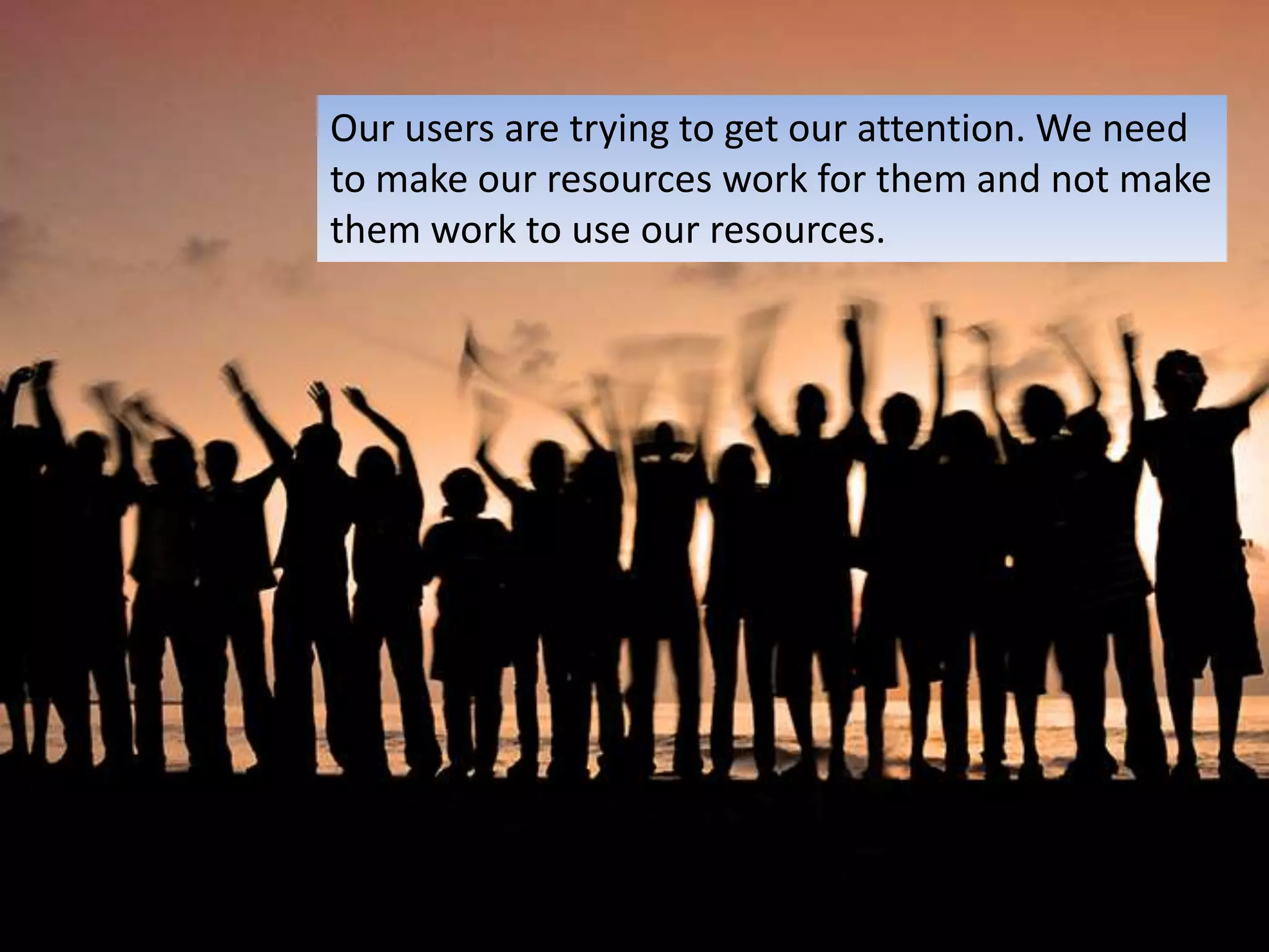 Our users are trying to get our attention. We need to make our resources work for them and not make them work to use our resources.