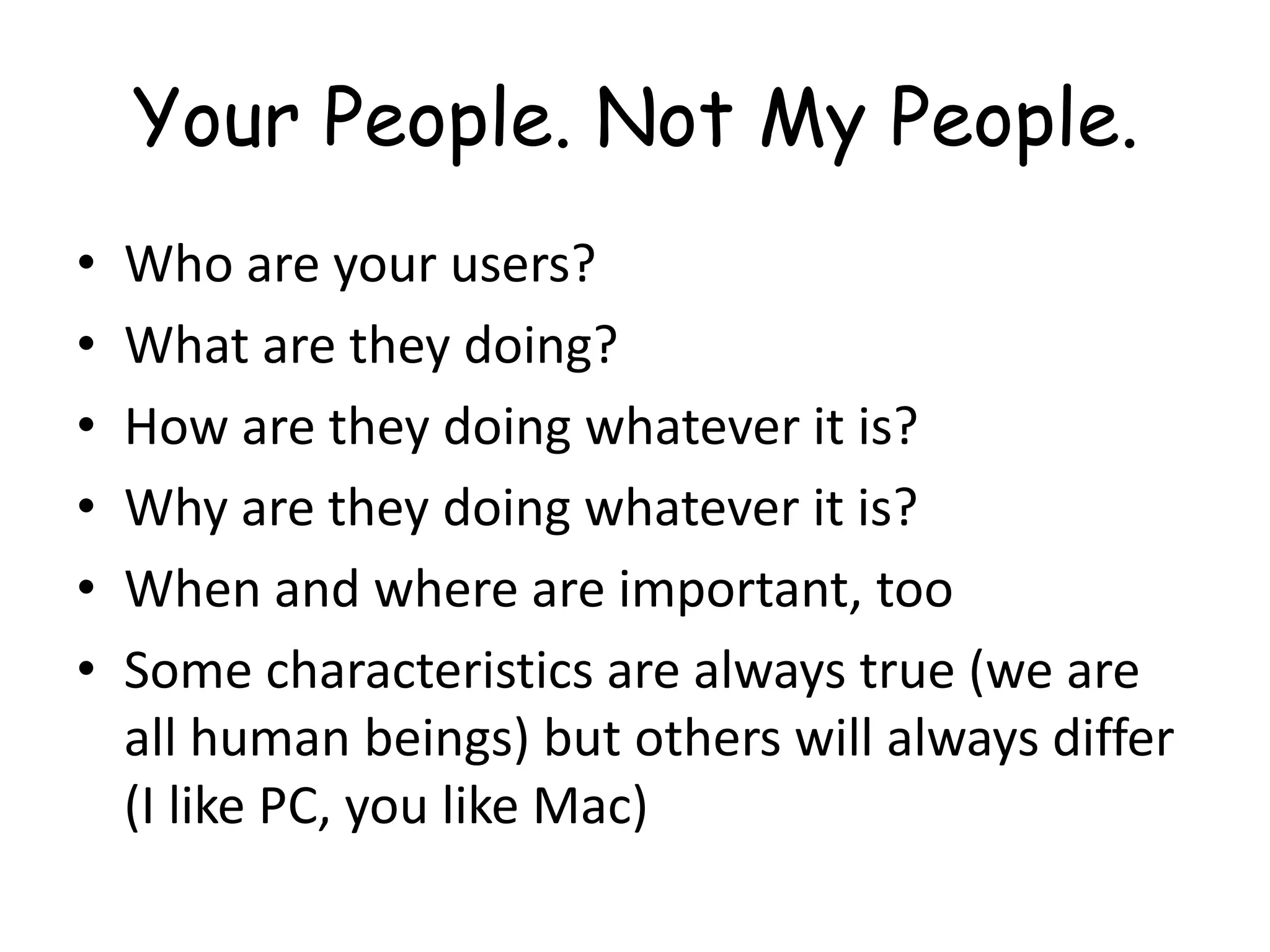 Your People. Not My People.Who are your users?What are they doing?How are they doing whatever it is?Why are they doing whatever it is?When and where are important, tooSome characteristics are always true (we are all human beings) but others will always differ (I like PC, you like Mac)