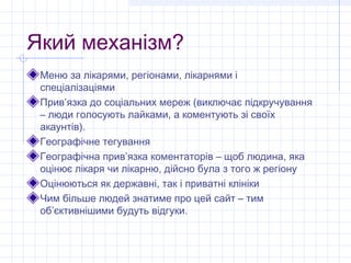 Який механізм?
 Меню за лікарями, регіонами, лікарнями і
 спеціалізаціями
 Прив’язка до соціальних мереж (виключає підкручування
 – люди голосують лайками, а коментують зі своїх
 акаунтів).
 Географічне тегування
 Географічна прив’язка коментаторів – щоб людина, яка
 оцінює лікаря чи лікарню, дійсно була з того ж регіону
 Оцінюються як державні, так і приватні клініки
 Чим більше людей знатиме про цей сайт – тим
 об’єктивнішими будуть відгуки.
 