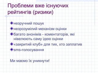 Проблеми вже існуючих
рейтингів (ризики)
  незручний пошук
  незрозумілий механізм оцінки
  багато анонімів - коментаторів, які
  нівелюють саму ідею оцінки
  «закритий клуб» для тих, хто заплатив
  sms-голосування

Ми маємо їх уникнути!
 