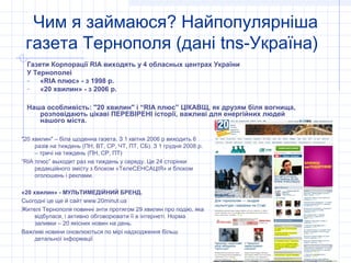 Чим я займаюся? Найпопулярніша
 газета Тернополя (дані tns-Україна)
 Газети Корпорації RIA виходять у 4 обласных центрах України
 У Тернополеі
 - «RIA плюс» - з 1998 р.
 - «20 хвилин» - з 2006 р.

 Наша особливість: "20 хвилин" і “RIA плюс” ЦІКАВЩ, як друзям біля вогнища,
    розповідають цікаві ПЕРЕВІРЕНІ історії, важливі для енергійних людей
    нашого міста.

"20 хвилин" – біла щоденна газета. З 1 квітня 2006 р виходить 6
     разів на тиждень (ПН, ВТ, СР, ЧТ, ПТ, СБ). З 1 грудня 2008 р.
     – тричі на тиждень (ПН, СР, ПТ)
“RIA плюс” выходит раз на тиждень у середу. Це 24 сторінки
     редакційного змісту з блоком «ТелеСЕНСАЦІЯ» и блоком
     оголошень і реклами.

«20 хвилин» - МУЛЬТИМЕДІЙНИЙ БРЕНД.
Сьогодні це ще й сайт www.20minut.ua
Жителі Тернополя повинні знти протягом 29 хвилин про подію, яка
     відбулася, і активно обговорювати її в інтернеті. Норма
     заливки – 20 якісних новин на день.
Важливі новини оновлюються по мірі надходження більш
     детальної інформації
 