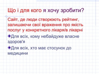 Що і для кого я хочу зробити?
Сайт, де люди створюють рейтинг,
залишаючи свої враження про якість
послуг у конкретного лікаря/в лікарні
  Для всіх, кому небайдуже власне
здоров'я
  Для всіх, хто має стосунок до
медицини
 