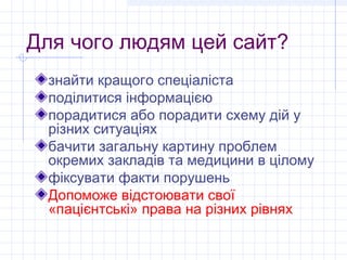 Для чого людям цей сайт?
 знайти кращого спеціаліста
 поділитися інформацією
 порадитися або порадити схему дій у
 різних ситуаціях
 бачити загальну картину проблем
 окремих закладів та медицини в цілому
 фіксувати факти порушень
 Допоможе відстоювати свої
 «пацієнтські» права на різних рівнях
 