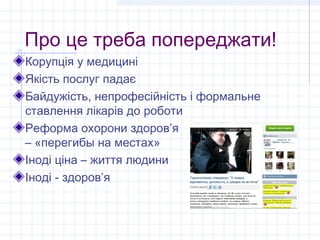 Про це треба попереджати!
Корупція у медицині
Якість послуг падає
Байдужість, непрофесійність і формальне
ставлення лікарів до роботи
Реформа охорони здоров’я
– «перегибы на местах»
Іноді ціна – життя людини
Іноді - здоров’я
 