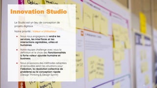 10
Innovation Studio
Le Studio est un lieu de conception de
projets digitaux
Notre priorité : Valeur x Utilisateur
● Nous nous engageons à rendre les
services, les interfaces et les
interactions agréables, utiles et
humaines.
● Notre équipe challenge avec vous la
définition et le choix des fonctionnalités
à forte valeur ajoutée humaine et
business.
● Nous proposons des méthodes adaptées
et éprouvées selon les situations pour
l’idéation, la résolution collective de
problème ou la conception rapide
(Design Thinking & Design Sprint)
 