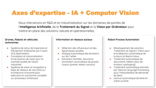 03/09/2018 17
Axes d’expertise - IA + Computer Vision
Nous intervenons en R&D et en Industrialisation sur les domaines de pointes de
l’Intelligence Artificielle, de le Traitement du Signal et la Vision par Ordinateur pour
mettre en place des solutions robuste et opérationnelles.
Information et réseaux sociaux
● Détection des influenceurs et des
dynamiques sociales
● Analyse automatique des émotions
sur les Twitter
● Extraction d’entités, résumé et
annotation automatique de grands
corpus (presse, réseau sociaux)
Drones, Robots et véhicules
autonomes
● Système de calcul de trajectoire et
d’évitement d’obstacles par Fusion,
IA & Optimisation
● Conception et industrialisation
d’une solution de vision pour le
contrôle qualité de robots
industriels
● Système de vision et navigation à
base de réseaux de neurones sur
architecture innovante pour
exécution en autonomie complète
sur processeur embarqué
Robot Process Automation
● Développement de solutions
Traitement du Signal / Vision pour
le la détection automatique de
tumeurs et lésions tissus
● Traitement automatique de
documents métiers (bon de
livraison, packaging)
● Traitement automatique d’emails
par Natural Language Processing
pour l’interprétation de demande
de devis
● Lecture automatique de texte en
scène ouverte
 