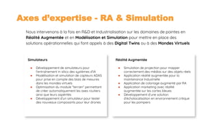 Axes d’expertise - RA & Simulation
Simulateurs
● Développement de simulateurs pour
l'entraînement in silico des systèmes d’IA
● Modélisation et simulation de capteurs ADAS
pour prise en compte des biais de mesures
dans les mondes virtuels
● Optimisation du module “terrain” permettant
de créer automatiquement les axes routiers
ainsi que leurs aspérités
● Développement d’un simulateur pour tester
des nouveaux composants pour leur drones
18
Nous intervenons à la fois en R&D et Industrialisation sur les domaines de pointes en
Réalité Augmentée et en Modélisation et Simulation pour mettre en place des
solutions opérationnelles qui font appels à des Digital Twins ou à des Mondes Virtuels
Réalité Augmentée
● Simulation de projection pour mapper
correctement des médias sur des objets réels
● Application réalité augmentée pour la
maintenance Industrielle
● Application de coloriage augmenté par RA
● Application marketing avec réalité
augmentée sur les cartes bleues
● Développement d’une solution
d’écholocalisation en environnement critique
pour les pompiers
 