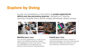 03/09/2018 4
Explore by Doing
Au Lab, nous entretenons un flux continu de projets exploratoires
définis avec des partenaires externes : Hardware, IoT, Machine
Learning, Computer Vision, AR/VR, analyse sémantique, réseaux sociaux
La recherche fondamentale, c’est bien, la
recherche appliquée, c’est mieux. Notre équipe
de chercheurs préfère se consacrer à vos
uses-cases pour orienter leurs travaux.
Intérêt pour nousBénéfice pour vous
Vous avancez rapidement sur un de vos use-
cases. Vous n’êtes pas limité par l’aspect
technologique d’un sujet. Vous avez un retour
sur la faisabilité et vous dérisquez vos
décisions avant de lancer l’industrialisation.
 