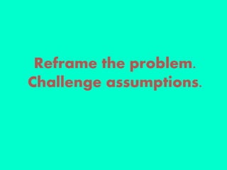 Reframe the problem.
Challenge assumptions.
 