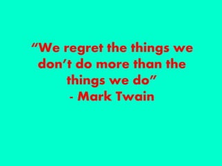 “We regret the things we
don’t do more than the
things we do”
- Mark Twain
 