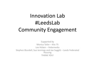 Innovation Lab
#LeedsLab
Community Engagement
Supported by
Monica Tailor – Kilo 75
Lee Hicken – Hebemedia
Stephen Blundell, Sue Jennings and Joe Suggitt – Leeds Federated
Housing
THANK YOU!
 