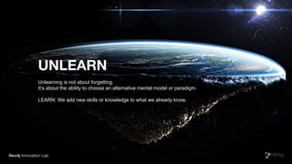 Neo4j Innovation Lab
UNLEARN
Unlearning is not about forgetting.
It’s about the ability to choose an alternative mental model or paradigm.
LEARN: We add new skills or knowledge to what we already know.
 