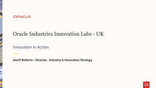 Oracle Industries Innovation Labs - UK
Innovation in Action
Geoff Roberts – Director , Industry & Innovation Strategy
 