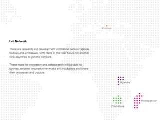 Lab Network

There are research and development innovation Labs in Uganda,
Kosovo and Zimbabwe, with plans in the near future for another
nine countries to join the network.

These hubs for innovation and collaboration will be able to
connect to other innovation networks and incubators and share
their processes and outputs.
 