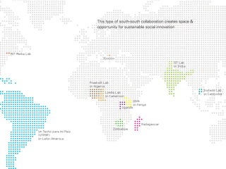 This type of south-south collaboration creates space &
                                            opportunity for sustainable social innovation




MIT Media Lab
                                                Kosovo
                                                                                       IIT Lab
                                                                                       in India




                                        Praekalt Lab
                                        in Nigeria
                                                                                                     Instedd Lab
                                                 Limbe Lab                                           in Cambodia
                                                 in Cameroon
                                                                    iHub
                                                                    in Kenya
                                                           Uganda




                                                                         Madagascar
                                                       Zimbabwe
                Un Techo para mi País
                (UTPMP)
                in Latin America
 