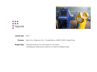 Launch year    2010

   Partners    Aalto Univ., Makerere Univ., ThoughtWorks, UNICEF, WHO, Global Pulse

Project Type   • Physical products for rural access to information
               • Developing mobile phone systems for realtime feedback loops
 
