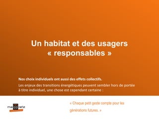 Un habitat et des usagers
« responsables »
Nos choix individuels ont aussi des effets collectifs.
Les enjeux des transitions énergétiques peuvent sembler hors de portée
à titre individuel, une chose est cependant certaine :
« Chaque petit geste compte pour les
générations futures. »
 