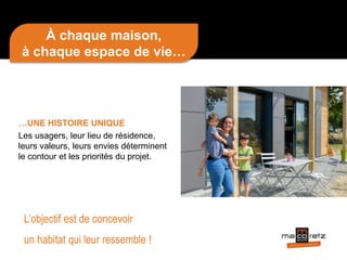 À chaque maison,
à chaque espace de vie…
…UNE HISTOIRE UNIQUE
Les usagers, leur lieu de résidence,
leurs valeurs, leurs envies déterminent
le contour et les priorités du projet.
L’objectif est de concevoir
un habitat qui leur ressemble !
 