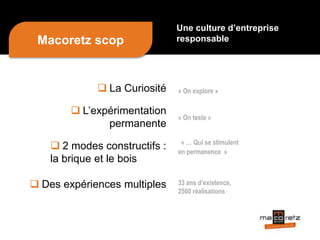  La Curiosité
 L’expérimentation
permanente
 2 modes constructifs :
la brique et le bois
 Des expériences multiples
« On explore »
« On teste »
« … Qui se stimulent
en permanence »
33 ans d’existence,
2500 réalisations
Une culture d’entreprise
responsableMacoretz scop
 