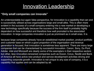 Innovation Leadership “ Only small companies can innovate” An understandable but again false perspective, for innovation is a capability that can and  is successfully utilised across organisations large and small alike. This is often more  evident in the success of a small company entering into a new market or developing a  new technology specifically because the success of the firm itself is probably highly  dependent on how successful and therefore how well promoted is the associated  innovation. In large companies innovation is just as prominent as in small ones. It is  because large companies already have an established market position, product portfolio  and customer base on which a good proportion of the organisation and revenue  generation is focused, that innovation is sometimes less apparent. There are many large  companies that can be characterised by successful innovation. Canon, Sony, Du Pont,  Adobe  intel and Microsoft are clearly some of the exemplars in their respective sectors but other, less innovation-renowned companies such as Exxon, Corus, Nestlé and Bank of America all have active new product and service development activities driving and  supporting corporate growth. Innovation is not unique to any size of company, it is a  capability that applies and can be adopted by all.  