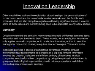 Innovation Leadership Other capabilities such as the exploitation of partnerships, the personalization of products and services, the use of collaborative networks and the flexible work processes that are also being leveraged are all having significant impact. However some of these issues are currently being seen to be applicable in only a few sectors. Summary Despite evidence to the contrary, many companies hold uninformed opinions about  innovation and how it relates to them. These include, for example, that innovation  only applies to small companies, or to products not services, or that it cannot be  managed or measured, or always requires new technologies. These are myths.  Innovation provides a source of competitive advantage. Whether through  incremental new developments to a product or a big leap forward, innovation  involves the creation, selection and efficient delivery of new ideas to allow  companies to outperform their competitors by being the quickest and smartest to  grasp new technological opportunities, create unique propositions and deliver  compelling new products and services.  