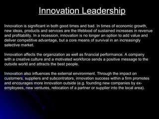 Innovation Leadership Innovation is significant in both good times and bad. In times of economic growth,  new ideas, products and services are the lifeblood of sustained increases in revenue  and profitability. In a recession, innovation is no longer an option to add value and  deliver competitive advantage, but a core means of survival in an increasingly  selective market. Innovation affects the organization as well as financial performance. A company with a creative culture and a motivated workforce sends a positive message to the outside world and attracts the best people.  Innovation also influences the external environment. Through the impact on customers, suppliers and subcontrators, innovation success within a firm promotes and encourages more innovation outside (e.g. founding new companies by ex- employees, new ventures, relocation of a partner or supplier into the local area).  