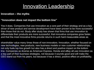 Innovation Leadership Innovation – the myths “ Innovation does not impact the bottom line”   Yes it does. Companies that use innovation as a core part of their strategy and as a key  driver of new product and service development have been proven to be more successful  than those that do not. Study after study has shown that firms that use innovation to  differentiate their products are more successful, that innovative companies grow faster,  and that the most innovative firms provide returns in such hard measurable areas as  shareholder value many times those of non-innovators. Innovation, whether focused on  new technologies, new products, new business models or new customer relationships,  not only fuels top line growth but also has a direct and positive impact on the bottom  line. Companies as diverse as American Express, Honda and eBay all use innovation as a key part of their business strategies, not because it sounds good and will make the CEO stand out from his peers, but because it has a direct, positive effect on profitability.  