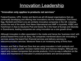 Innovation Leadership “ Innovation only applies to products not services”   Federal Express, UPS, Cantor and Sprint are all US-based organisations that are  continually developing and offering new innovations into the marketplace. First Direct,  Egg, Rentokil and Direct Line are similarly innovative companies in the UK. Likewise,  across the rest of the world, from News International and AMP in Australia, HSBC and  Hutchinson in Asia to Deutsche Post and Swiss Re in the heart of Europe and Skandia  in Scandinavia, leading companies are using innovation as a core growth driver.  Although innovation is often associated in the media and hence the ‘business mind’ with  product-based firms such as Sony, the companies mentioned above are innovating in  services across the board from financial services and delivery services to  telecommunication services. Moreover there is an increasing array of firms from  Amazon and Dell to Shell and Zara that are using innovation in both products and  services to sustain growth, increase market share and improve margins. Although this  report only reviews companies that provide products, it is in no way a reflection on the  status and importance of innovation in product-providers and service-providers. 