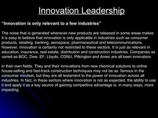 Innovation Leadership “ Innovation is only relevant to a few industries” The noise that is generated whenever new products are released in some areas makes it is easy to believe that innovation is only applicable in industries such as consumer  products, retailing, banking, aerospace, pharmaceutical and telecommunications.  However, innovation is certainly not restricted to these sectors. It is just as relevant in  education, insurance, real estate, distribution and construction industries. Companies as  varied as BOC, Dow, EF, Lloyds, CGNU, Pilkington and Amec are all keen innovators  in their own fields. They and their innovations from new chemical solutions to online  house-selling and fast-track construction techniques may not be as  famous in the  consumer mindset, but they are all testament to the power of innovation across all  industries. In fact, in these sectors where innovation is not as expected, the ability to use  it and apply it as a key source of gaining competitive advantage is, in many ways, more  impacting.  