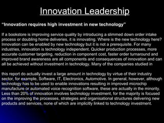 Innovation Leadership “ Innovation requires high investment in new technology” If a bookstore is improving service quality by introducing a slimmed down order intake  process or doubling home deliveries, it is innovating. Where is the new technology here?  Innovation can be enabled by new technology but it is not a prerequisite. For many  industries, innovation is technology independent. Quicker production processes, more  accurate customer targeting, reduction in component cost, faster order turnaround and  improved brand awareness are all components and consequences of innovation and can all be achieved without investment in technology. Many of the companies studied in  this report do actually invest a large amount in technology by virtue of their industry sector, for example, Software, IT, Electronics, Automotive. In general, however, although  technology has to be used to enable innovations resulting in improved microchip  manufacture or automated voice recognition software, these are actually in the minority.  Less than 20% of innovation involves technology investment, for the majority is focused  on the improving the processes, strategies and organisational structures delivering new  products and services, none of which are implicitly linked to technology investment.  