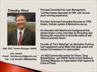 

Principal Consultant for Lean Management.
Certified Kaizen Specialist & TPM with 30 over
years working experience.



Provides Technical Consulting Services on TPM,
Kaizen, Cellular system & Moonshine set up.



An Innovator with Mechanical background that
adopts Green Living. Innovates by Recycling and
Reusing Idle resources to eliminate waste to add
Value to promote Green.



Timothy Wooi

Founder of Tim’s Waterfuel, an alternative Hydroxy
fuel supplement using Water that adds power and
reduce Co2 emission on automobiles.

Add: 20C, Taman Bahagia, 06000,
Jitra, Kedah
Email: timothywooi2@gmail.com 
H/p: 019 4514007 (Malaysia)

An NGO Community worker for Prison, Drug
Rehabilitation and CREST North (Crisis Relieve &
Training) Malaysia, an organization that respond to
Crisis & Flood.

 