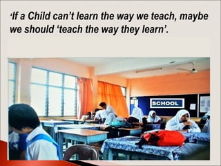 ‘If a Child can’t learn the way we teach, maybe
we should ‘teach the way they learn’.
 