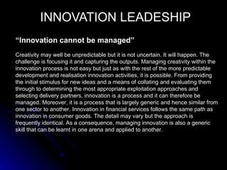 INNOVATION LEADESHIP
“Innovation cannot be managed”
Creativity may well be unpredictable but it is not uncertain. It will happen. The
challenge is focusing it and capturing the outputs. Managing creativity within the
innovation process is not easy but just as with the rest of the more predictable
development and realisation innovation activities, it is possible. From providing
the initial stimulus for new ideas and a means of collating and evaluating them
through to determining the most appropriate exploitation approaches and
selecting delivery partners, innovation is a process and it can therefore be
managed. Moreover, it is a process that is largely generic and hence similar from
one sector to another. Innovation in financial services follows the same path as
innovation in consumer goods. The detail may vary but the approach is
frequently identical. As a consequence, managing innovation is also a generic
skill that can be learnt in one arena and applied to another.
 