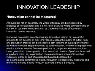 INNOVATION LEADESHIP
“Innovation cannot be measured”
Although it is not an assembly line where efficiency can be measured by
tolerance or rejection rates and it is not itself a service where activation time or
number of customer complaints can be tracked to indicate effectiveness,
innovation can be measured.

Innovative companies do not encourage innovation without paying careful
attention to the success of their innovations. Just as the quality of output from
any production process can be measured both in terms of overall performance
as well as individual stage efficiency, so can innovation. Whether using high-level
metrics such as revenue from new products or component elements such as
ideas generated, patents granted, time to market, number of products launched
or payback times, any organisation can create its own series of innovation
indicators. Either as part of a cascaded balanced scorecard or
as a stand-alone performance metric, innovation is successfully measured and
monitored in many leading firms, An example of this is Samsung.
 