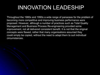 INNOVATION LEADESHIP
Throughout the 1980s and 1990s a wide range of panaceas for the problem of
becoming more competitive and improving business performance were
proposed. However, although a number of practices such as Total Quality
Management and Business Process Re-engineering provided some
improvement, not all delivered consistent benefit. It is not that the original
concepts were flawed, rather that many organisations assumed they
could simply be copied, without the need to adapt them to suit individual
circumstances.
 