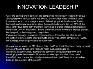 INNOVATION LEADESHIP
Over the same period, some of the companies have shown repeatedly above
average growth in both performance and shareholder value and have used
innovation as a core strategic means of developing their businesses. Indeed
financial markets reward innovation. A recent study found the top 20% of the
most innovative firms deliver almost four times the total shareholder returns of
the bottom 20% of innovators. Share price include an element of implied growth,
be it organic or by merger and acquisition.
Even a decade ago, innovative organisations – those that are able to use
innovation to differentiate their products and services from competitors – were,
on average, twice as profitable as other firms.

Companies as varied as 3M, Xerox, Nike, Du Pont, First Direct and Sony have all
since continued to use innovation to meet such challenges as
exploiting discontinuities, accelerating activities, encouraging growth and
developing new businesses. Moreover, as new opportunities have been
identified, new companies have been created to exploit them. Innovation has
been at the forefront of the growth
 