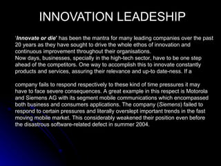 INNOVATION LEADESHIP
‘Innovate or die’ has been the mantra for many leading companies over the past
20 years as they have sought to drive the whole ethos of innovation and
continuous improvement throughout their organisations.
Now days, businesses, specially in the high-tech sector, have to be one step
ahead of the competitors. One way to accomplish this to innovate constantly
products and services, assuring their relevance and up-to date-ness. If a

company fails to respond respectively to these kind of time pressures it may
have to face severe consequences. A great example in this respect is Motorola
and Siemens AG with its segment mobile communications which encompassed
both business and consumers applications. The company (Siemens) failed to
respond to certain pressures and literally overslept important trends in the fast
moving mobile market. This considerably weakened their position even before
the disastrous software-related defect in summer 2004.
 