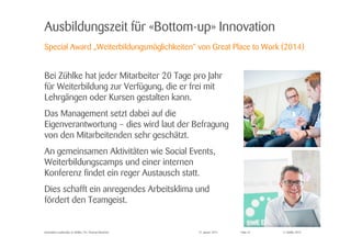 © Zühlke 2015
Ausbildungszeit für «Bottom-up» Innovation
Bei Zühlke hat jeder Mitarbeiter 20 Tage pro Jahr
für Weiterbildung zur Verfügung, die er frei mit
Lehrgängen oder Kursen gestalten kann.
Das Management setzt dabei auf die
Eigenverantwortung – dies wird laut der Befragung
von den Mitarbeitenden sehr geschätzt.
An gemeinsamen Aktivitäten wie Social Events,
Weiterbildungscamps und einer internen
Konferenz findet ein reger Austausch statt.
Dies schafft ein anregendes Arbeitsklima und
fördert den Teamgeist.
27. Januar 2015Innovation Leadership @ Zühlke | Dr. Thomas Memmel
Special Award „Weiterbildungsmöglichkeiten“ von Great Place to Work (2014)
Folie 22
 