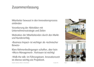© Zühlke 2015
Zusammenfassung
Mitarbeiter bewusst in den Innovationsprozess
einbinden
Verankerung der Aktivitäten mit
Unternehmensstrategie und Zielen
Motivation der Mitarbeitenden durch den Markt-
und Kundenerfolg
«Business Impact» ist wichtiger als «technischer
Beweis»
Klare Rahmenbedingungen schaffen, aber kein
«Micro-Management». Vertrauen ist wichtig!
«Walk the talk» im Führungsteam. Innovationszeit
ist ebenso wichtig wie Projektzeit.
27. Januar 2015Innovation Leadership @ Zühlke | Dr. Thomas Memmel Folie 24
 