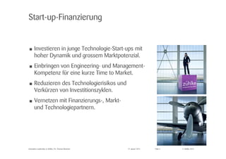 © Zühlke 2015
Start-up-Finanzierung
• Investieren in junge Technologie-Start-ups mit
hoher Dynamik und grossem Marktpotenzial.
• Einbringen von Engineering- und Management-
Kompetenz für eine kurze Time to Market.
• Reduzieren des Technologierisikos und
Verkürzen von Investitionszyklen.
• Vernetzen mit Finanzierungs-, Markt-
und Technologiepartnern.
Innovation Leadership @ Zühlke | Dr. Thomas Memmel 27. Januar 2015 Folie 4
 