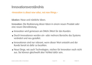 © Zühlke 2015
Innovationsverständnis
IdeationIdeationIdeationIdeation: Neue und nützliche Ideen.
InnovationInnovationInnovationInnovation: Die Realisierung dieser Ideen in einem neuen Produkt oder
eine neuen Dienstleistung.
• Innovation wird gemessen am (Mehr-)Wert für den Kunden.
• Durch Innovationen werden ein- oder mehrere Bereiche des Systems
verändert und neu gestaltet.
• Innovationen sind nur relevant, wenn dieser Wert entsteht und der
Kunde bereit ist dafür zu bezahlen.
• Neue Dinge, wie auch Technologien, reichen für Innovation noch nicht
aus. Sie können gleichwohl aber Vehikel dafür sein.
27. Januar 2015Innovation Leadership @ Zühlke | Dr. Thomas Memmel Folie 7
«Innovation is about new value, not new things.»
 