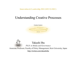 Innovation & Leadership 2011 (SFC/G-SEC)



       Understanding Creative Processes




                            Takashi Iba
                      Ph.D. in Media and Governance
Associate Professor, Faculty of Policy Management, Keio University, Japan
                        http://twitter.com/takashiiba
 