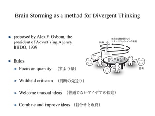 Brain Storming as a method for Divergent Thinking


proposed by Alex F. Osborn, the
president of Advertising Agency
BBDO, 1939



  Focus on quantity

  Withhold criticism

  Welcome unusual ideas

  Combine and improve ideas
 