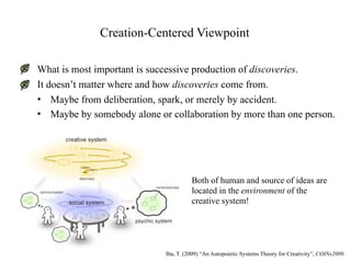 Creation-Centered Viewpoint

What is most important is successive production of discoveries.
It doesn’t matter where and how discoveries come from.
• Maybe from deliberation, spark, or merely by accident.
• Maybe by somebody alone or collaboration by more than one person.




                                      Both of human and source of ideas are
                                      located in the environment of the
                                      creative system!




                            Iba, T. (2009) “An Autopoietic Systems Theory for Creativity”, COINs2009.
 