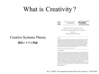 What is Creativity ?
                                                                     Available online at www.sciencedirect.com




                                                                Procedia Social and Behavioral Sciences 2 (2010) 6610–6625
                                                                                                                 6305–6625




                                                                  COINs2009: Collaborative Innovation Networks Conference

                                                        An Autopoietic Systems Theory for Creativity
                                                                                                Takashi Ibaab
                                                                           a   MIT Center for Collective Intelligence, Cambridge MA, USA
                                                                                bFaculty of Policy Management, Keio University, Japan




Creative Systems Theory                  A bstract

                                         In this paper, a new, non-psychological and non-sociological approach to understanding creativity is proposed.
                                         The approach is based on autopoietic system theory, where an autopoietic system is defined as a unity whose
                                         organization is defined by a particular network of production processes of elements. While the theory was
                                         originally proposed in biology and then applied to sociology, I have applied it to understand the nature of
                                         creation, and called it "Creative Systems Theory". A creative system is an autopoietic system whose element
                                         is "discovery", which emerges only when a synthesis of three selections has occurred: "idea", "association",
                                         and "consequence". With using these concepts, we open the way to understand creation itself separated from
                                         psychic and social aspects of creativity. On this basis, the coupling between creative, psychic, and social
                                         systems is discussed. I suggest, in this paper, the future of creativity studies, re-defining a discipline
                                         "Creatology" for inquiring creative systems and propose an interdisciplinary field as "Creative Sciences" for
                                         interdisciplinary connections among creatology, psychology, and so on.

                                         Keywords; creativity; systems theory; autopoiesis; pattern language



                                         1 . I ntroduction

                                         In this paper, a new, non-psychological and non-sociological approach to understanding creativity
                                         is proposed. The approach is based on autopoietic system theory, where an autopoietic system is
                                         defined as a unity whose organization is defined by a particular network of production processes
                                         of elements. While the theory was originally proposed in biology and then applied to sociology, I
                                         have applied it to understand the nature of creation, and called it "Creative Systems Theory". A
                                         creative system is an autopoietic system whose element is "discovery", which emerges only when a
                                         synthesis of three selections has occurred: "idea", "association", and "consequence". With using
                                         these concepts, we open the way to understand creation itself separated from psychic and social
                                         aspects of creativity. On this basis, the coupling between creative, psychic, and social systems is
                                         discussed. I suggest, in this paper, the future of creativity studies, re-defining a discipline
                                         "Creatology" for inquiring creative systems and propose an interdisciplinary field as "Creative
                                         Sciences" for interdisciplinary connections among creatology, psychology, and so on.
                                            There are several reasons why study of creativity is pursued from so many angles today. First,
                                         against the backdrop of the shift from labor-intensive work to knowledge-intensive work, many
                                         people involved in business need to make full use of intelligence and creativity for obtaining

                                        1877-0428 © 2010 Published by Elsevier Ltd.
                                        doi:10.1016/j.sbspro.2010.04.071




                          Iba, T. (2009) “An Autopoietic Systems Theory for Creativity”, COINs2009.
 
